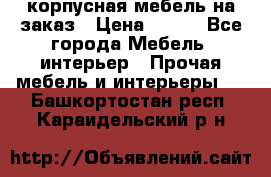 корпусная мебель на заказ › Цена ­ 100 - Все города Мебель, интерьер » Прочая мебель и интерьеры   . Башкортостан респ.,Караидельский р-н